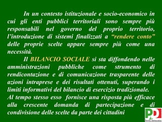 In un contesto istituzionale e socio-economico in
cui gli enti pubblici territoriali sono sempre più
responsabili nel governo del proprio territorio,
l’introduzione di sistemi finalizzati a “rendere conto”
delle proprie scelte appare sempre più come una
necessità.
       Il BILANCIO SOCIALE si sta diffondendo nelle
amministrazioni pubbliche come strumento di
rendicontazione e di comunicazione trasparente delle
azioni intraprese e dei risultati ottenuti, superando i
limiti informativi del bilancio di esercizio tradizionale.
Al tempo stesso esso fornisce una risposta più efficace
alla crescente domanda di partecipazione e di
condivisione delle scelte da parte dei cittadini.          4
 