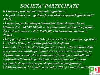 SOCIETA’ PARTECIPATE
Il Comune partecipa nei seguenti organismi :
- AcquaLatina s.p.a. , gestisce la rete idrica e quella fognaria dell’
ATO4;
- Consorzio per lo sviluppo industriale Roma-Latina; ha un
bilancio di € 34.649.642,00 e la quota annuale di partecipazione
del nostro Comune è di € 9.824,00, rideterminata con atto n.
2/2011.
- Gruppo Azione Locale ( GAL ) Terre ciociare e pontine (gestisce
€ 5.082.937,81 ) Non esiste pubblicità degli atti.
Come rilevato anche dal Collegio dei revisori, l’Ente è privo delle
procedure di controllo per monitorare i processi decisionali e per
definire idonee linee di coordinamento, indirizzo e controllo nei
confronti delle società partecipate. Una mozione in tal senso
presentata da questo gruppo ed approvata a maggioranza
( deliberazione n. 67 in data 6 dicembre 2011 ) è rimasta inattuata.
                                                                  40
 