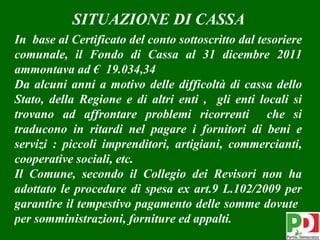 SITUAZIONE DI CASSA
In base al Certificato del conto sottoscritto dal tesoriere
comunale, il Fondo di Cassa al 31 dicembre 2011
ammontava ad € 19.034,34
Da alcuni anni a motivo delle difficoltà di cassa dello
Stato, della Regione e di altri enti , gli enti locali si
trovano ad affrontare problemi ricorrenti che si
traducono in ritardi nel pagare i fornitori di beni e
servizi : piccoli imprenditori, artigiani, commercianti,
cooperative sociali, etc.
Il Comune, secondo il Collegio dei Revisori non ha
adottato le procedure di spesa ex art.9 L.102/2009 per
garantire il tempestivo pagamento delle somme dovute
per somministrazioni, forniture ed appalti.              41
 