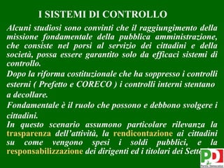 I SISTEMI DI CONTROLLO
Alcuni studiosi sono convinti che il raggiungimento della
missione fondamentale della pubblica amministrazione,
che consiste nel porsi al servizio dei cittadini e della
società, possa essere garantito solo da efficaci sistemi di
controllo.
Dopo la riforma costituzionale che ha soppresso i controlli
esterni ( Prefetto e CORECO ) i controlli interni stentano
a decollare.
Fondamentale è il ruolo che possono e debbono svolgere i
cittadini.
In questo scenario assumono particolare rilevanza la
trasparenza dell’attività, la rendicontazione ai cittadini
su come vengono spesi i soldi pubblici, e la
responsabilizzazione dei dirigenti ed i titolari dei Settori
                                                         6
 