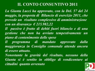IL CONTO CONSUNTIVO 2011
La Giunta Lucci ha approvato, con la Del. 57 del 24
maggio, la proposta di Bilancio di esercizio 2011, che
prevede un risultato complessivo di amministrazione
con un disavanzo € 215.982,22
Il passivo è frutto di debiti fuori bilancio e di una
gestione che non ha avviato tempestivamente un
piano di contenimento delle spese
Il programma di mandato approvato dalla
maggioranza in Consiglio comunale attende ancora
di essere attuato.
Nonostante la gravità del risultato, nessuno della
Giunta si è sentito in obbligo di rendicontare ai
cittadini quanto avvenuto
                                                         7
 