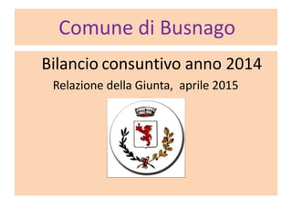 Comune di Busnago
Bilancio consuntivo anno 2014
Relazione della Giunta, aprile 2015
 