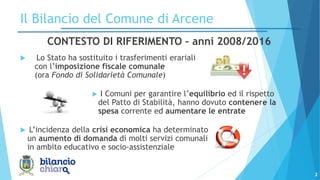 CONTESTO DI RIFERIMENTO – anni 2008/2016
 Lo Stato ha sostituito i trasferimenti erariali
con l’imposizione fiscale comunale
(ora Fondo di Solidarietà Comunale)
 I Comuni per garantire l’equilibrio ed il rispetto
del Patto di Stabilità, hanno dovuto contenere la
spesa corrente ed aumentare le entrate
 L’incidenza della crisi economica ha determinato
un aumento di domanda di molti servizi comunali
in ambito educativo e socio-assistenziale
2
Il Bilancio del Comune di Arcene
 