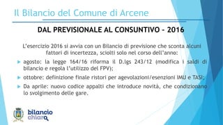 L’esercizio 2016 si avvia con un Bilancio di previsione che sconta alcuni
fattori di incertezza, sciolti solo nel corso dell’anno:
 agosto: la legge 164/16 riforma il D.lgs 243/12 (modifica i saldi di
bilancio e regola l’utilizzo del FPV);
 ottobre: definizione finale ristori per agevolazioni/esenzioni IMU e TASI;
 Da aprile: nuovo codice appalti che introduce novità, che condizionano
lo svolgimento delle gare.
4
Il Bilancio del Comune di Arcene
DAL PREVISIONALE AL CONSUNTIVO – 2016
 