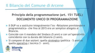 7
Principio della programmazione (art. 151 TUEL)
DOCUMENTO UNICO DI PROGRAMMAZIONE
 Il DUP va a sostituire integralmente l’ex «Relazione previsionale e
programmatica» che fino al 2015 era un semplice allegato al
Bilancio.
 Coincide con il mandato del Sindaco (5 anni) e con un’operatività
coincidente con la durata del bilancio (3 anni).
 Si compone di due sezioni: quella strategica (politica – 5 anni) e
quella operativa ( tecnica 3 – anni).
Il Bilancio del Comune di Arcene
 