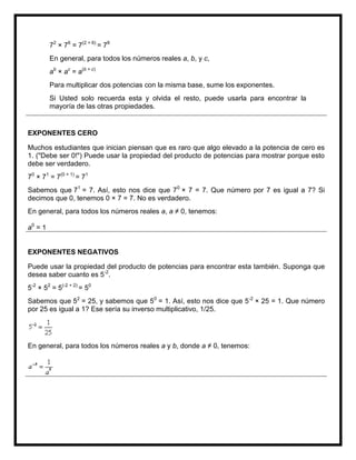 72 × 76 = 7(2 + 6) = 78
         En general, para todos los números reales a, b, y c,
         ab × ac = a(b + c)
         Para multiplicar dos potencias con la misma base, sume los exponentes.
         Si Usted solo recuerda esta y olvida el resto, puede usarla para encontrar la
         mayoría de las otras propiedades.


EXPONENTES CERO

Muchos estudiantes que inician piensan que es raro que algo elevado a la potencia de cero es
1. ("Debe ser 0!") Puede usar la propiedad del producto de potencias para mostrar porque esto
debe ser verdadero.
70 × 71 = 7(0 + 1) = 71
Sabemos que 71 = 7. Así, esto nos dice que 70 × 7 = 7. Que número por 7 es igual a 7? Si
decimos que 0, tenemos 0 × 7 = 7. No es verdadero.
En general, para todos los números reales a, a ≠ 0, tenemos:

a0 = 1


EXPONENTES NEGATIVOS

Puede usar la propiedad del producto de potencias para encontrar esta también. Suponga que
desea saber cuanto es 5-2.
5-2 × 52 = 5(-2 + 2) = 50
Sabemos que 52 = 25, y sabemos que 50 = 1. Así, esto nos dice que 5-2 × 25 = 1. Que número
por 25 es igual a 1? Ese sería su inverso multiplicativo, 1/25.




En general, para todos los números reales a y b, donde a ≠ 0, tenemos:
 