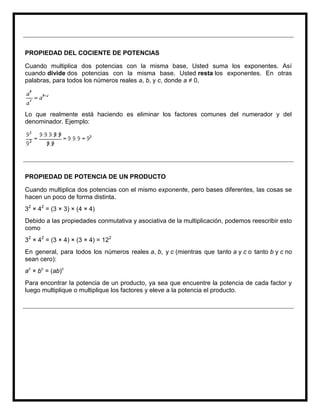 PROPIEDAD DEL COCIENTE DE POTENCIAS

Cuando multiplica dos potencias con la misma base, Usted suma los exponentes. Así
cuando divide dos potencias con la misma base, Usted resta los exponentes. En otras
palabras, para todos los números reales a, b, y c, donde a ≠ 0,




Lo que realmente está haciendo es eliminar los factores comunes del numerador y del
denominador. Ejemplo:




PROPIEDAD DE POTENCIA DE UN PRODUCTO

Cuando multiplica dos potencias con el mismo exponente, pero bases diferentes, las cosas se
hacen un poco de forma distinta.
32 × 42 = (3 × 3) × (4 × 4)
Debido a las propiedades conmutativa y asociativa de la multiplicación, podemos reescribir esto
como
32 × 42 = (3 × 4) × (3 × 4) = 122
En general, para todos los números reales a, b, y c (mientras que tanto a y c o tanto b y c no
sean cero):
ac × bc = (ab)c
Para encontrar la potencia de un producto, ya sea que encuentre la potencia de cada factor y
luego multiplique o multiplique los factores y eleve a la potencia el producto.
 