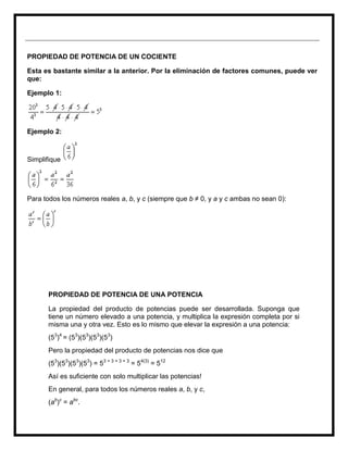 PROPIEDAD DE POTENCIA DE UN COCIENTE

Esta es bastante similar a la anterior. Por la eliminación de factores comunes, puede ver
que:

Ejemplo 1:




Ejemplo 2:



Simplifique




Para todos los números reales a, b, y c (siempre que b ≠ 0, y a y c ambas no sean 0):




      PROPIEDAD DE POTENCIA DE UNA POTENCIA

      La propiedad del producto de potencias puede ser desarrollada. Suponga que
      tiene un número elevado a una potencia, y multiplica la expresión completa por si
      misma una y otra vez. Esto es lo mismo que elevar la expresión a una potencia:
      (53)4 = (53)(53)(53)(53)
      Pero la propiedad del producto de potencias nos dice que
      (53)(53)(53)(53) = 53 + 3 + 3 + 3 = 54(3) = 512
      Así es suficiente con solo multiplicar las potencias!
      En general, para todos los números reales a, b, y c,
      (ab)c = abc.
 