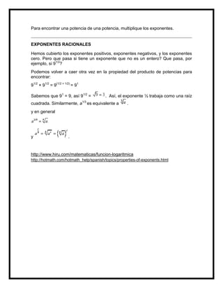 Para encontrar una potencia de una potencia, multiplique los exponentes.


EXPONENTES RACIONALES

Hemos cubierto los exponentes positivos, exponentes negativos, y los exponentes
cero. Pero que pasa si tiene un exponente que no es un entero? Que pasa, por
ejemplo, si 91/2?
Podemos volver a caer otra vez en la propiedad del producto de potencias para
encontrar:
91/2 × 91/2 = 9(1/2 + 1/2) = 91

Sabemos que 91 = 9, así 91/2 =          . Así, el exponente ½ trabaja como una raíz
cuadrada. Similarmente, a1/3 es equivalente a       .
y en general




y                       .



http://www.hiru.com/matematicas/funcion-logaritmica
http://hotmath.com/hotmath_help/spanish/topics/properties-of-exponents.html
 