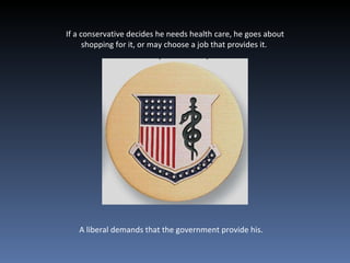 If a conservative decides he needs health care, he goes about shopping for it, or may choose a job that provides it.  A liberal demands that the government provide his.  