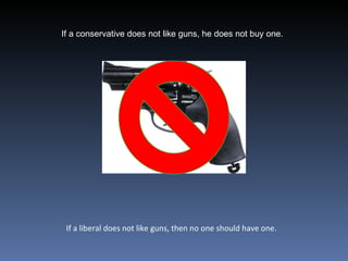 If a conservative does not like guns, he does not buy one.  If a liberal does not like guns, then no one should have one.  
