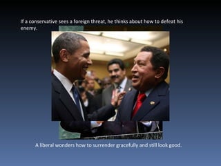 If a conservative sees a foreign threat, he thinks about how to defeat his enemy. A liberal wonders how to surrender gracefully and still look good. 