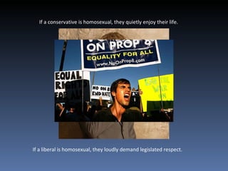 If a conservative is homosexual, they quietly enjoy their life.  If a liberal is homosexual, they loudly demand legislated respect.  