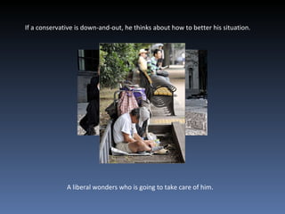 If a conservative is down-and-out, he thinks about how to better his situation.  A liberal wonders who is going to take care of him.  