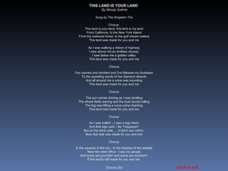 THIS LAND IS YOUR LAND  By Woody Guthrie Sung by The Kingston Trio Chorus: This land is your land, this land is my land From California, to the New York Island From the redwood forest, to the gulf stream waters This land was made for you and me As I was walking a ribbon of highway I saw above me an endless skyway I saw below me a golden valley This land was made for you and me Chorus I've roamed and rambled and I've followed my footsteps To the sparkling sands of her diamond deserts And all around me a voice was sounding This land was made for you and me Chorus The sun comes shining as I was strolling The wheat fields waving and the dust clouds rolling The fog was lifting a voice come chanting This land was made for you and me Chorus As I was walkin' - I saw a sign there And that sign said – No Trespassin' But on the other side .... it didn't say nothin’ Now that side was made for you and me! Chorus In the squares of the city - In the shadow of the steeple Near the relief office - I see my people And some are grumblin' and some are wonderin' If this land's still made for you and me. Chorus (2x)  Click to exit. 