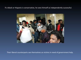 If a black or Hispanic is conservative, he sees himself as independently successful. Their liberal counterparts see themselves as victims in need of government help.  