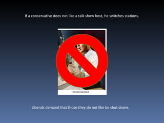 If a conservative does not like a talk show host, he switches stations. Liberals demand that those they do not like be shut down. 