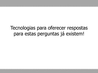 Tecnologias para oferecer respostas
para estas perguntas já existem!
 