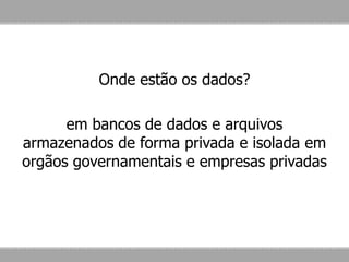 Onde estão os dados?
em bancos de dados e arquivos
armazenados de forma privada e isolada em
orgãos governamentais e empresas privadas
 