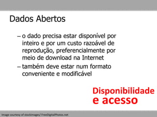 Dados Abertos
Image courtesy of stockimages/ FreeDigitalPhotos.net
– o dado precisa estar disponível por
inteiro e por um custo razoável de
reprodução, preferencialmente por
meio de download na Internet
– também deve estar num formato
conveniente e modificável
Disponibilidade
e acesso
 