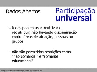 Dados Abertos
– todos podem usar, reutilizar e
redistribuir, não havendo discriminação
contra áreas de atuação, pessoas ou
grupos
– não são permitidas restrições como
“não comercial” e “somente
educacional”
Image courtesy of stockimages/ FreeDigitalPhotos.net
Participação
universal
 