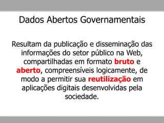 Dados Abertos Governamentais
Resultam da publicação e disseminação das
informações do setor público na Web,
compartilhadas em formato bruto e
aberto, compreensíveis logicamente, de
modo a permitir sua reutilização em
aplicações digitais desenvolvidas pela
sociedade.
 