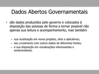 Dados Abertos Governamentais
• são dados produzidos pelo governo e colocados à
disposição das pessoas de forma a tornar possível não
apenas sua leitura e acompanhamento, mas também
– sua reutilização em novos projetos, sites e aplicativos;
– seu cruzamento com outros dados de diferentes fontes;
– e sua disposição em visualizações interessantes e
esclarecedoras.
 