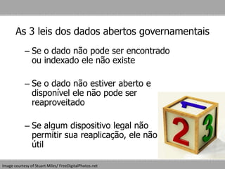 As 3 leis dos dados abertos governamentais
– Se o dado não pode ser encontrado
ou indexado ele não existe
– Se o dado não estiver aberto e
disponível ele não pode ser
reaproveitado
– Se algum dispositivo legal não
permitir sua reaplicação, ele não é
útil
Image courtesy of Stuart Miles/ FreeDigitalPhotos.net
 