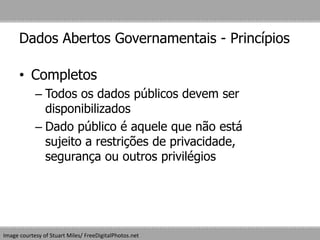 Dados Abertos Governamentais - Princípios
• Completos
– Todos os dados públicos devem ser
disponibilizados
– Dado público é aquele que não está
sujeito a restrições de privacidade,
segurança ou outros privilégios
Image courtesy of Stuart Miles/ FreeDigitalPhotos.net
 