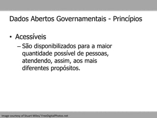 Dados Abertos Governamentais - Princípios
• Acessíveis
– São disponibilizados para a maior
quantidade possível de pessoas,
atendendo, assim, aos mais
diferentes propósitos.
Image courtesy of Stuart Miles/ FreeDigitalPhotos.net
 