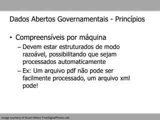 Dados Abertos Governamentais - Princípios
• Compreensíveis por máquina
– Devem estar estruturados de modo
razoável, possibilitando que sejam
processados automaticamente
– Ex: Um arquivo pdf não pode ser
facilmente processado, um arquivo xml
pode!
Image courtesy of Stuart Miles/ FreeDigitalPhotos.net
 