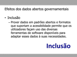 Efeitos dos dados abertos governamentais
• Inclusão
– Prover dados em padrões abertos e formatos
que suportam a acessibilidade permite que os
utilizadores façam uso das diversas
ferramentas de software disponíveis para
adaptar esses dados à suas necessidades.
Inclusão
 