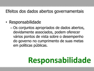 Efeitos dos dados abertos governamentais
• Responsabilidade
– Os conjuntos apropriados de dados abertos,
devidamente associados, podem oferecer
vários pontos de vista sobre o desempenho
do governo no cumprimento de suas metas
em políticas públicas.
Responsabilidade
 