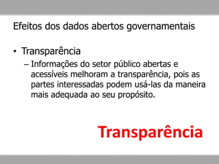 Efeitos dos dados abertos governamentais
• Transparência
– Informações do setor público abertas e
acessíveis melhoram a transparência, pois as
partes interessadas podem usá-las da maneira
mais adequada ao seu propósito.
Transparência
 