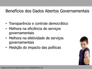 Benefícios dos Dados Abertos Governamentais
• Transparência e controle democrático
• Melhora na eficiência de serviços
governamentais
• Melhora na efetividade de serviços
governamentais
• Medição do impacto das políticas
Image courtesy of imagerymajestic/ FreeDigitalPhotos.net
 