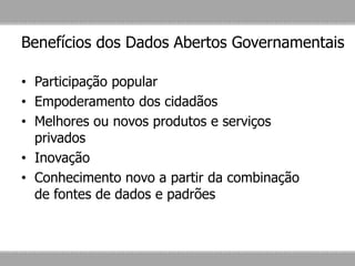 Benefícios dos Dados Abertos Governamentais
• Participação popular
• Empoderamento dos cidadãos
• Melhores ou novos produtos e serviços
privados
• Inovação
• Conhecimento novo a partir da combinação
de fontes de dados e padrões
 