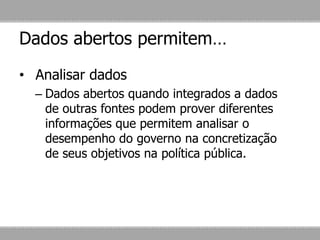 Dados abertos permitem…
• Analisar dados
– Dados abertos quando integrados a dados
de outras fontes podem prover diferentes
informações que permitem analisar o
desempenho do governo na concretização
de seus objetivos na política pública.
 