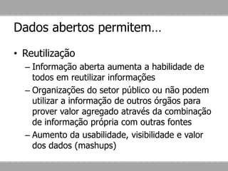 Dados abertos permitem…
• Reutilização
– Informação aberta aumenta a habilidade de
todos em reutilizar informações
– Organizações do setor público ou não podem
utilizar a informação de outros órgãos para
prover valor agregado através da combinação
de informação própria com outras fontes
– Aumento da usabilidade, visibilidade e valor
dos dados (mashups)
 