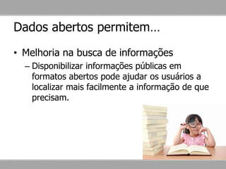 Dados abertos permitem…
• Melhoria na busca de informações
– Disponibilizar informações públicas em
formatos abertos pode ajudar os usuários a
localizar mais facilmente a informação de que
precisam.
 