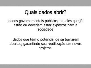 Quais dados abrir?
dados governamentais públicos, aqueles que já
estão ou deveriam estar expostos para a
sociedade
dados que têm o potencial de se tornarem
abertos, garantindo sua reutilização em novos
projetos.
 