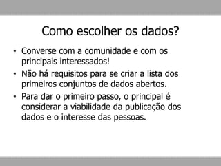 Como escolher os dados?
• Converse com a comunidade e com os
principais interessados!
• Não há requisitos para se criar a lista dos
primeiros conjuntos de dados abertos.
• Para dar o primeiro passo, o principal é
considerar a viabilidade da publicação dos
dados e o interesse das pessoas.
 
