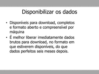 Disponibilizar os dados
• Disponíveis para download, completos
e formato aberto e compreensível por
máquina
• É melhor liberar imediatamente dados
brutos para download, no formato em
que estiverem disponíveis, do que
dados perfeitos seis meses depois.
 