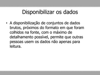 Disponibilizar os dados
• A disponibilização de conjuntos de dados
brutos, próximos do formato em que foram
colhidos na fonte, com o máximo de
detalhamento possível, permite que outras
pessoas usem os dados não apenas para
leitura.
 