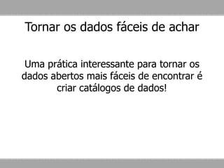 Tornar os dados fáceis de achar
Uma prática interessante para tornar os
dados abertos mais fáceis de encontrar é
criar catálogos de dados!
 