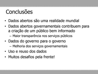 Conclusões
• Dados abertos são uma realidade mundial
• Dados abertos governamentais contribuem para
a criação de um público bem informado
– Maior transparência nos serviços públicos
• Dados do governo para o governo
– Melhoria dos serviços governamentais
• Uso e reuso dos dados
• Muitos desafios pela frente!
 