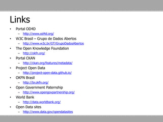 Links
• Portal OD4D
– http://www.od4d.org/
• W3C Brasil – Grupo de Dados Abertos
– http://www.w3c.br/GT/GrupoDadosAbertos
• The Open Knowledge Foundation
– http://okfn.org/
• Portal CKAN
– http://ckan.org/features/metadata/
• Project Open Data
– http://project-open-data.github.io/
• OKFN Brasil
– http://br.okfn.org/
• Open Government Paternship
– http://www.opengovpartnership.org/
• World Bank
– http://data.worldbank.org/
• Open Data sites
– http://www.data.gov/opendatasites
 