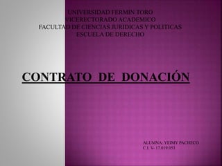UNIVERSIDAD FERMIN TORO 
VICERECTORADO ACADEMICO 
FACULTAD DE CIENCIAS JURIDICAS Y POLITICAS 
ESCUELA DE DERECHO 
CONTRATO DE DONACIÓN 
ALUMNA: YEIMY PACHECO 
C.I. V- 17.019.053 
 