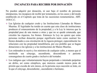 No pueden adquirir por donación, ni aun bajo el nombre de personas 
interpuestas, los incapaces de recibir por testamento, en los casos y del modo 
establecido en el Capítulo que trata de las sucesiones testamentarias. ART. 
1436 C.C. 
 Las Iglesias de cualquier credo y las Instituciones Llamadas de Manos 
Muertas. El legislador ha tenido en cuenta que esta clase de instituciones 
producen el estancamiento de la propiedad, y a la Ley le interesa que la 
propiedad pase de una manos a otras y que no se quede estancada, que 
circulen las riquezas, los bienes. Entonces la Ley no quiere que estas 
personas reciban donación porque significaría tanto como sustraer los 
bienes donados a esa circulación de la riqueza proteger, especialmente las 
relaciones con las propiedad inmobiliaria, por eso prohíbe que se hagan 
donaciones a las iglesias y a las instituciones de Manos Muertas. 
 Los ordenados in sacris y los ministros de cualquier culto, a menos que el 
instituido sea cónyuge, ascendiente, descendiente o pariente 
consanguíneo de cuarto grado e inclusive del testador. 
 Los indignos que voluntariamente hayan perpetrado o intentado perpetrar 
un delito, así como cómplices, que merezca cuando menos pena de 
prisión que exceda de seis meses, en la persona cuya sucesión se trate, en 
la que el cónyuge, descendiente , ascendiente o hermano. 
 