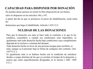 No pueden donar quienes no tienen la libre disposición de sus bienes, 
salvo lo dispuesto en los artículos 146 y 147. 
A partir del día en que se promueva el juicio de inhabilitación, serán nulas 
las 
donaciones que haga el inhabilitado. Artículo 1.435. C.C. 
NULIDAD DE LAS DONACIONES 
Para que la donación sea nula se hace todo lo contrario a lo que la ley 
establece, costumbres o cuando sus condiciones sean imposibles, es 
igualmente nula toda donación hecha bajo condiciones cuyo cumplimiento 
dependa de la exclusiva voluntad del donante. 
Toda donación hecha en favor de una persona incapaz para recibirla, es 
nula, aunque se la presente bajo la forma de cualquier otro contrato. (Art. 
1437 C.C.). 
Es igualmente nula si se hubiese hecho con la condición de satisfacer 
deudas o cargas distintas de las que ya existían al tiempo de la donación, a 
menos que estén específicamente designadas en la misma ( ART. 1449 
C.C.) 
 