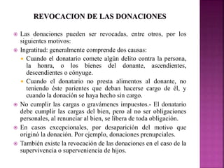  Las donaciones pueden ser revocadas, entre otros, por los 
siguientes motivos: 
 Ingratitud: generalmente comprende dos causas: 
 Cuando el donatario comete algún delito contra la persona, 
la honra, o los bienes del donante, ascendientes, 
descendientes o cónyuge. 
 Cuando el donatario no presta alimentos al donante, no 
teniendo éste parientes que deban hacerse cargo de él, y 
cuando la donación se haya hecho sin cargo. 
 No cumplir las cargas o gravámenes impuestos.- El donatario 
debe cumplir las cargas del bien, pero al no ser obligaciones 
personales, al renunciar al bien, se libera de toda obligación. 
 En casos excepcionales, por desaparición del motivo que 
originó la donación. Por ejemplo, donaciones prenupciales. 
 También existe la revocación de las donaciones en el caso de la 
supervivencia o superveniencia de hijos. 
 